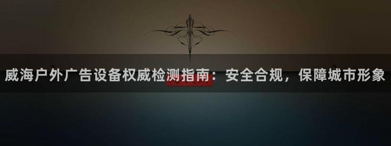 杏宇平台代理多少钱一个月：威海户外广告设备权威检测指南：安全合规，保障城市形象